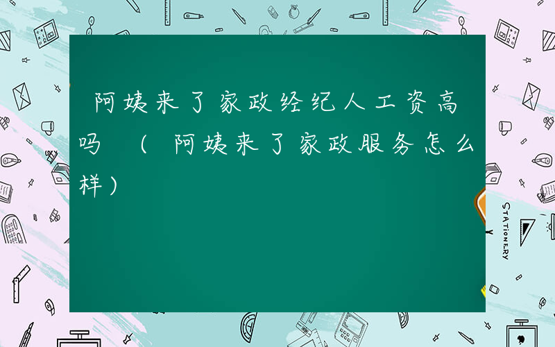 阿姨来了家政经纪人工资高吗 (阿姨来了家政服务怎么样)